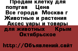 Продам клетку для попугая. › Цена ­ 3 000 - Все города, Москва г. Животные и растения » Аксесcуары и товары для животных   . Крым,Октябрьское